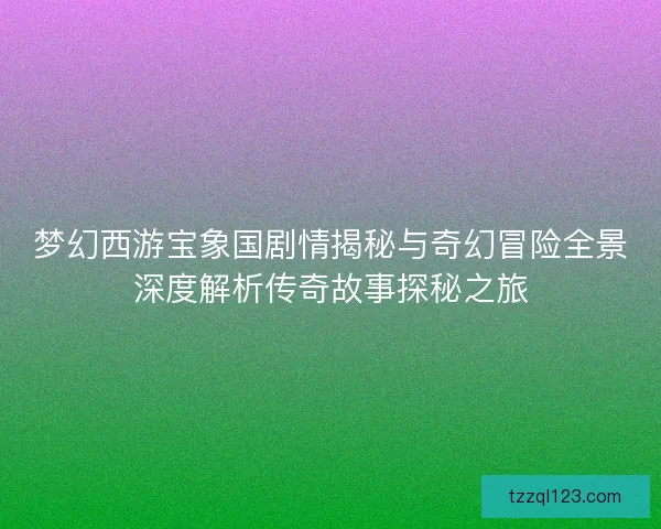 梦幻西游宝象国剧情揭秘与奇幻冒险全景深度解析传奇故事探秘之旅